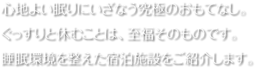 心地よい眠りにいざなう究極のおもてなし。ぐっすりと休むことは、至福そのものです。睡眠環境を整えた宿泊施設をご紹介します。